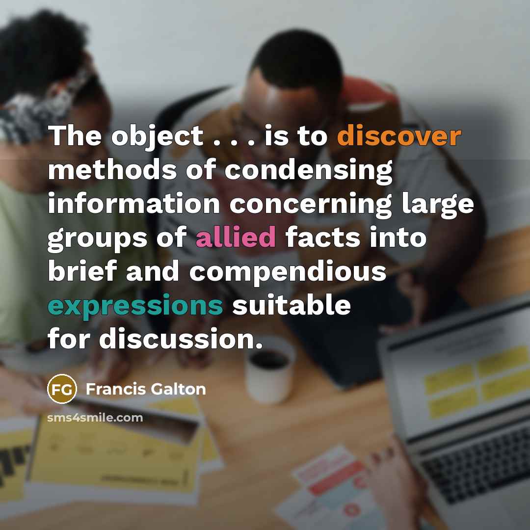 “The object . . . is to discover methods of condensing information concerning large groups of allied facts into brief and compendious expressions suitable for discussion.” quote by Francis Galton