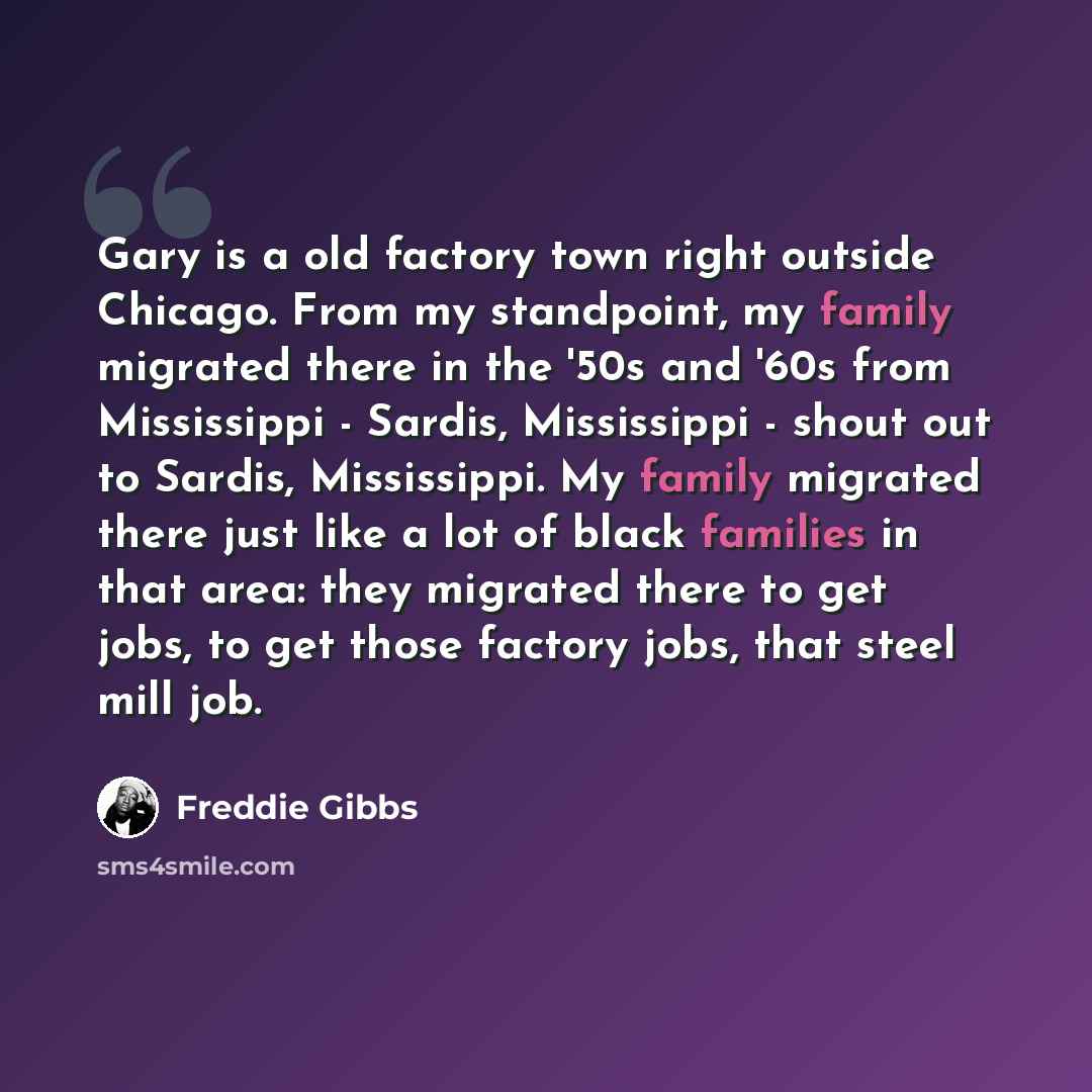 “Gary is a old factory town right outside Chicago. From my standpoint, my family migrated there in the '50s and '60s from Mississippi - Sardis, Mississippi - shout out to Sardis, Mississippi. My family migrated there just like a lot of black families in that area: they migrated there to get jobs…” quote by Freddie Gibbs