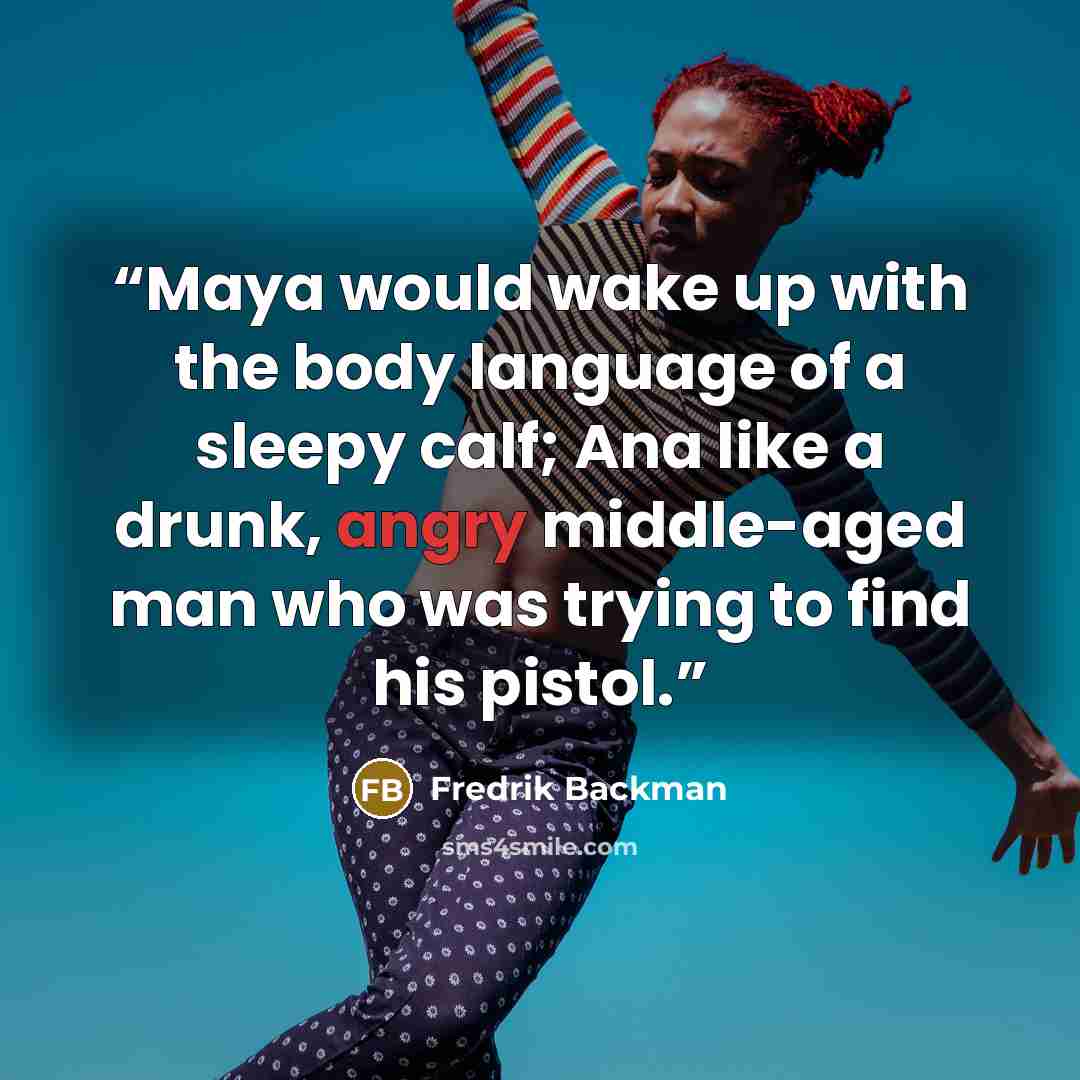 “Maya would wake up with the body language of a sleepy calf; Ana like a drunk, angry middle-aged man who was trying to find his pistol.” quote by Fredrik Backman