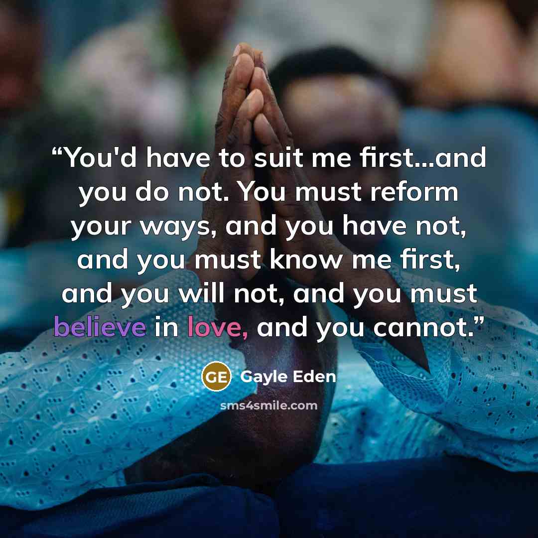 “You'd have to suit me first...and you do not. You must reform your ways, and you have not, and you must know me first, and you will not, and you must believe in love, and you cannot.” quote by Gayle Eden