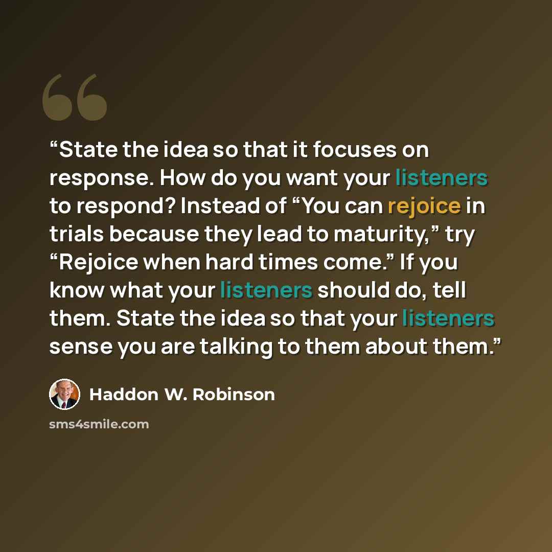“State the idea so that it focuses on response. How do you want your listeners to respond? Instead of “You can rejoice in trials because they lead to maturity,” try “Rejoice when hard times come.” If you know what your listeners should do, tell them. State the idea so that your listeners sense you…” quote by Haddon W. Robinson