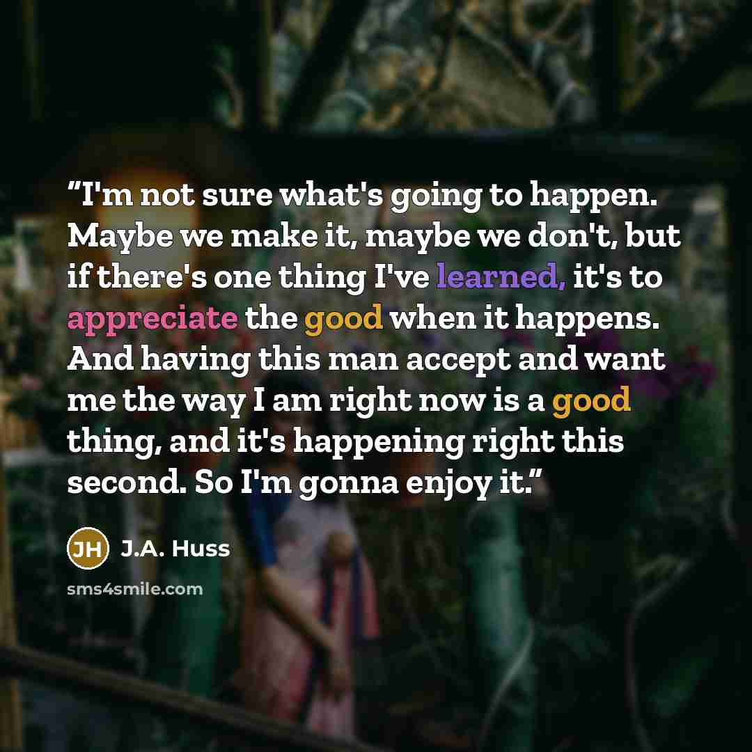“I'm not sure what's going to happen. Maybe we make it, maybe we don't, but if there's one thing I've learned, it's to appreciate the good when it happens. And having this man accept and want me the way I am right now is a good thing, and it's happening right this second. So I'm gonna enjoy it.” quote by J.A. Huss