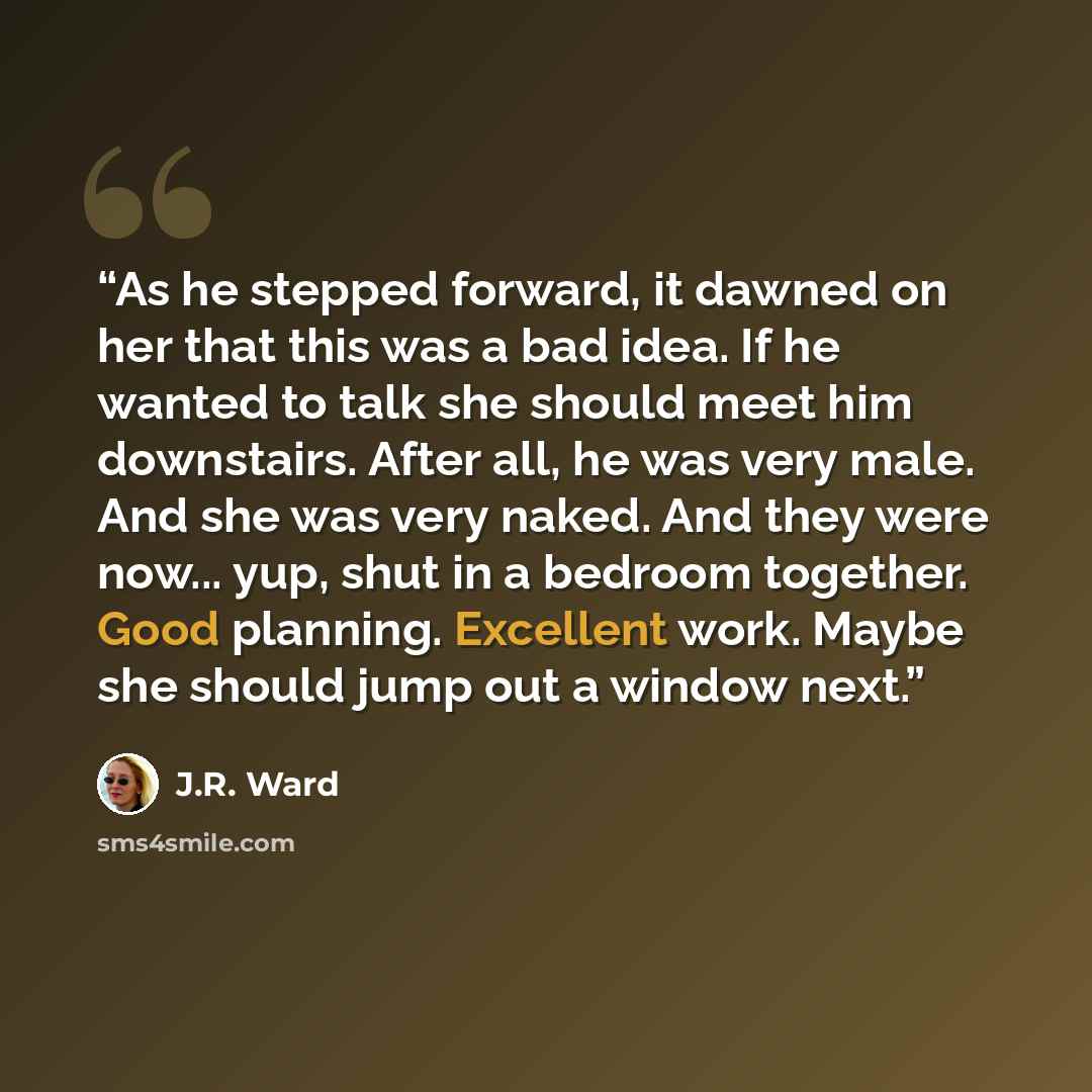 “As he stepped forward, it dawned on her that this was a bad idea. If he wanted to talk she should meet him downstairs. After all, he was very male. And she was very naked. And they were now... yup, shut in a bedroom together. Good planning. Excellent work. Maybe she should jump out a window next.” quote by J.R. Ward
