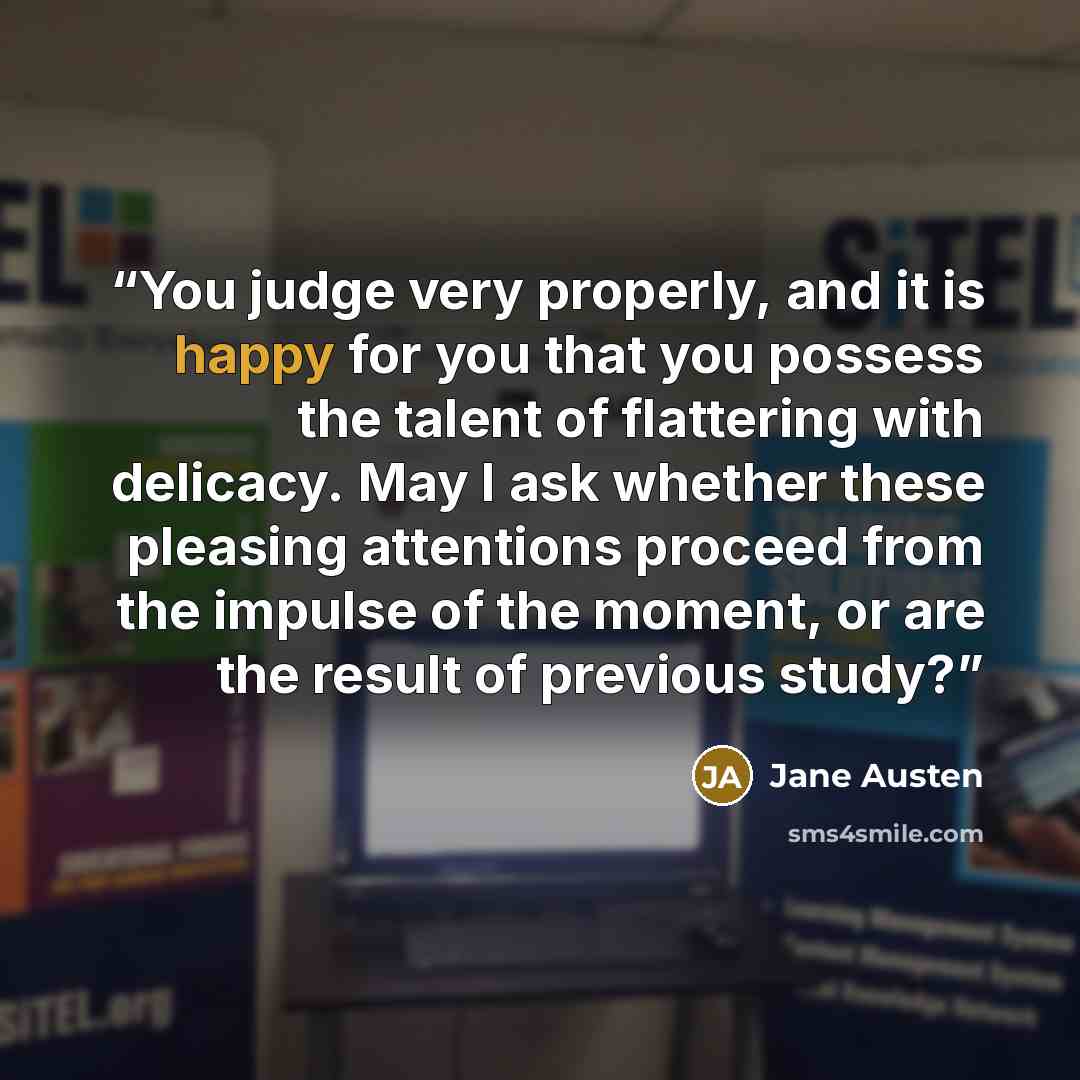 “You judge very properly, and it is happy for you that you possess the talent of flattering with delicacy. May I ask whether these pleasing attentions proceed from the impulse of the moment, or are the result of previous study?” quote by Jane Austen