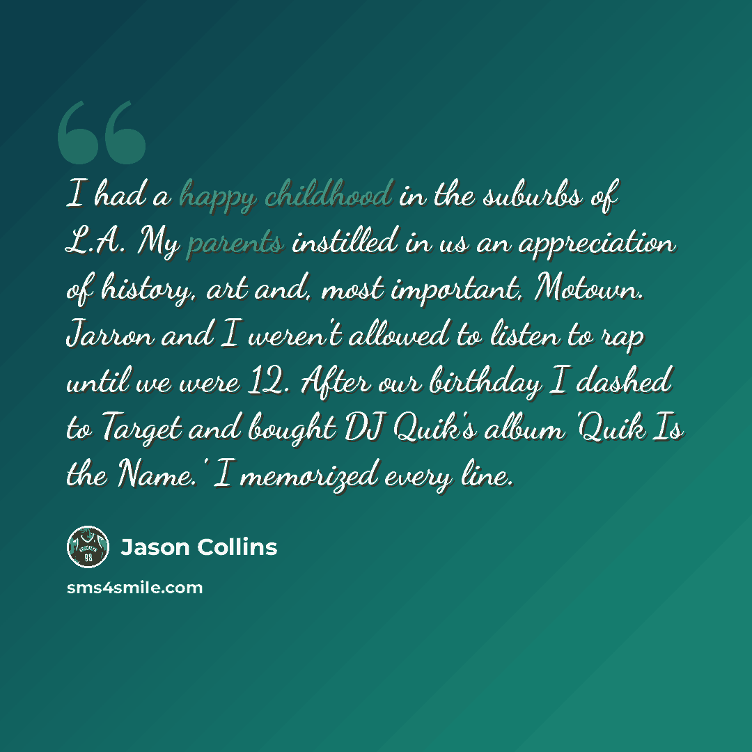 “I had a happy childhood in the suburbs of L.A. My parents instilled in us an appreciation of history, art and, most important, Motown. Jarron and I weren't allowed to listen to rap until we were 12. After our birthday I dashed to Target and bought DJ Quik's album 'Quik Is the Name.' I memorized…” quote by Jason Collins