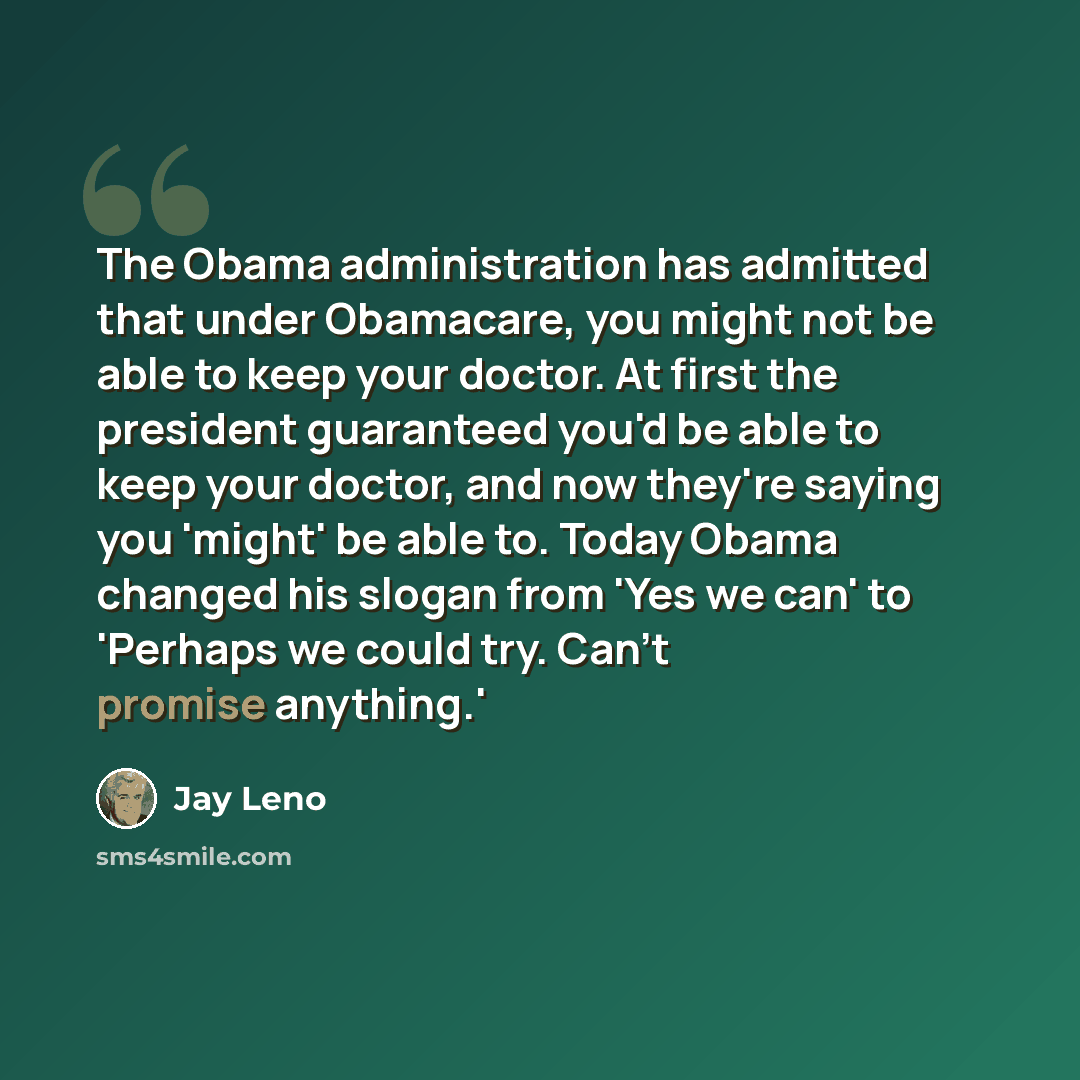 “The Obama administration has admitted that under Obamacare, you might not be able to keep your doctor. At first the president guaranteed you'd be able to keep your doctor, and now they're saying you 'might' be able to. Today Obama changed his slogan from 'Yes we can' to 'Perhaps we could try…” quote by Jay Leno