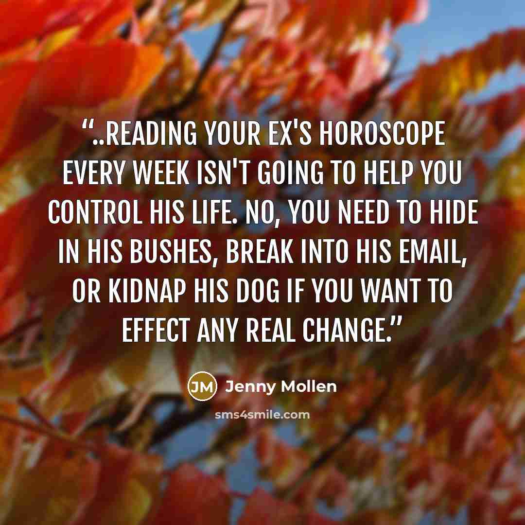 “..reading your ex's horoscope every week isn't going to help you control his life. No, you need to hide in his bushes, break into his email, or kidnap his dog if you want to effect any real change.” quote by Jenny Mollen