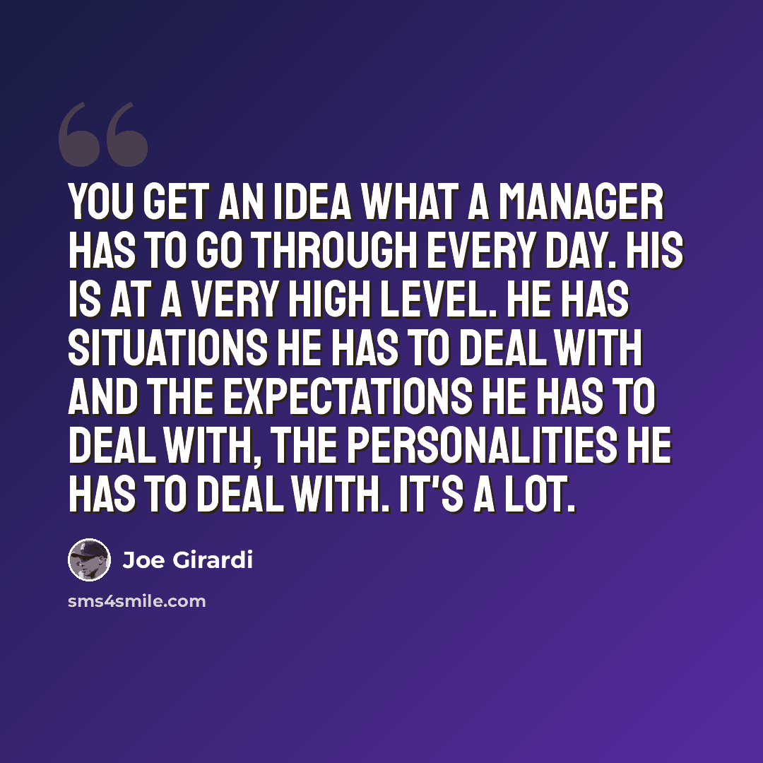“You get an idea what a manager has to go through every day. His is at a very high level. He has situations he has to deal with and the expectations he has to deal with, the personalities he has to deal with. It's a lot.” quote by Joe Girardi