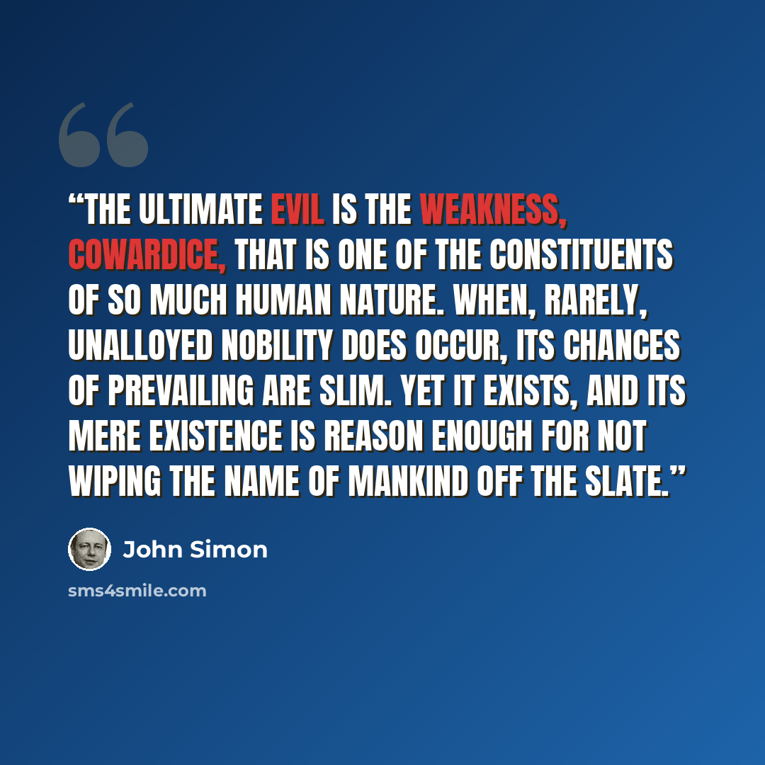 “The ultimate evil is the weakness, cowardice, that is one of the constituents of so much human nature. When, rarely, unalloyed nobility does occur, its chances of prevailing are slim. Yet it exists, and its mere existence is reason enough for not wiping the name of mankind off the slate.” quote by John Simon