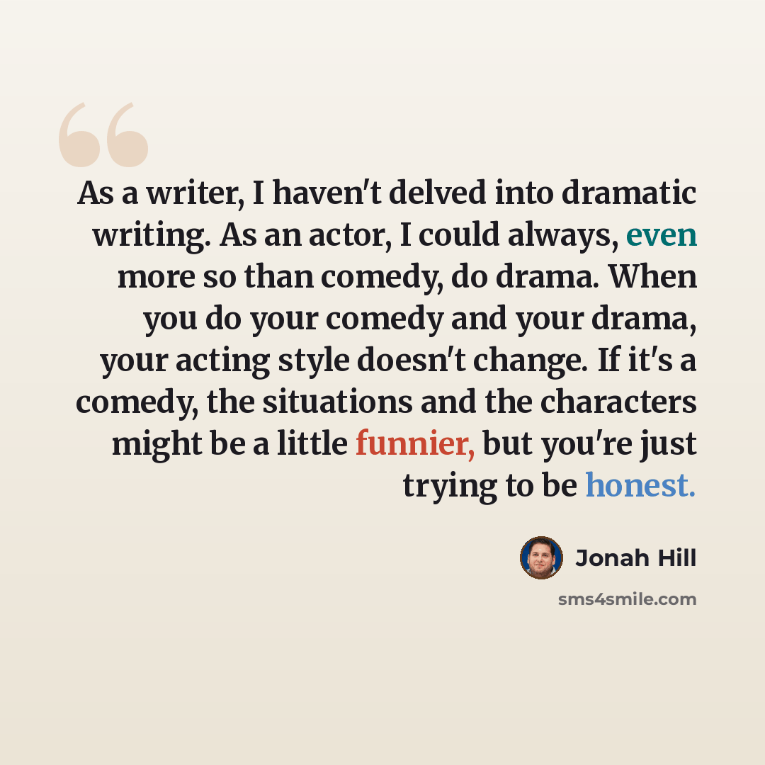 “As a writer, I haven't delved into dramatic writing. As an actor, I could always, even more so than comedy, do drama. When you do your comedy and your drama, your acting style doesn't change. If it's a comedy, the situations and the characters might be a little funnier, but you're just trying to…” quote by Jonah Hill