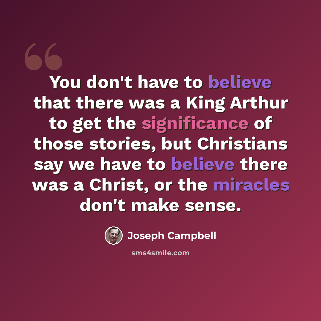 “You don't have to believe that there was a King Arthur to get the significance of those stories, but Christians say we have to believe there was a Christ, or the miracles don't make sense.” quote by Joseph Campbell