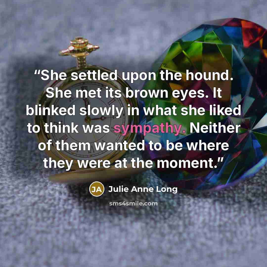 “She settled upon the hound. She met its brown eyes. It blinked slowly in what she liked to think was sympathy. Neither of them wanted to be where they were at the moment.” quote by Julie Anne Long