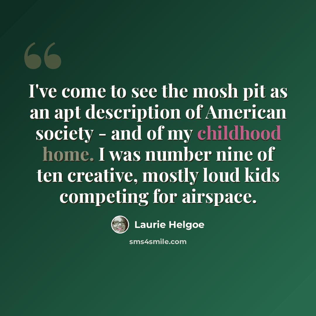 “I've come to see the mosh pit as an apt description of American society - and of my childhood home. I was number nine of ten creative, mostly loud kids competing for airspace.” quote by Laurie Helgoe