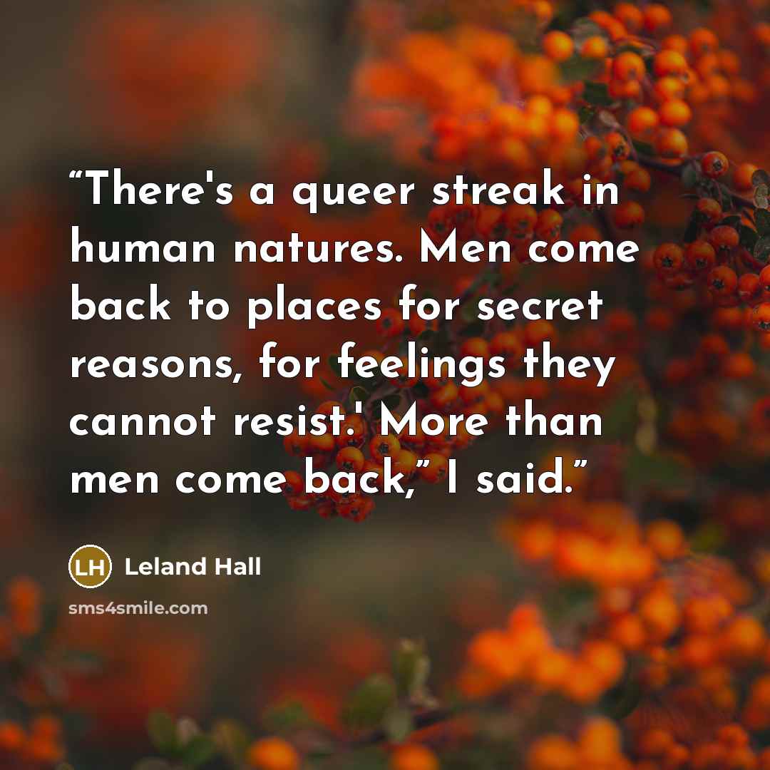 “There's a queer streak in human natures. Men come back to places for secret reasons, for feelings they cannot resist.' More than men come back,” I said.” quote by Leland Hall