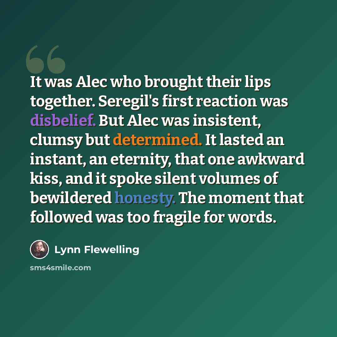 “It was Alec who brought their lips together. Seregil's first reaction was disbelief. But Alec was insistent, clumsy but determined. It lasted an instant, an eternity, that one awkward kiss, and it spoke silent volumes of bewildered honesty. The moment that followed was too fragile for words.” quote by Lynn Flewelling
