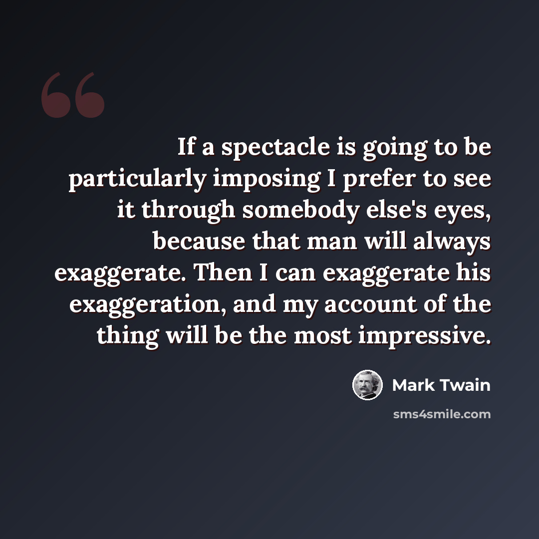“If a spectacle is going to be particularly imposing I prefer to see it through somebody else's eyes, because that man will always exaggerate. Then I can exaggerate his exaggeration, and my account of the thing will be the most impressive.” quote by Mark Twain