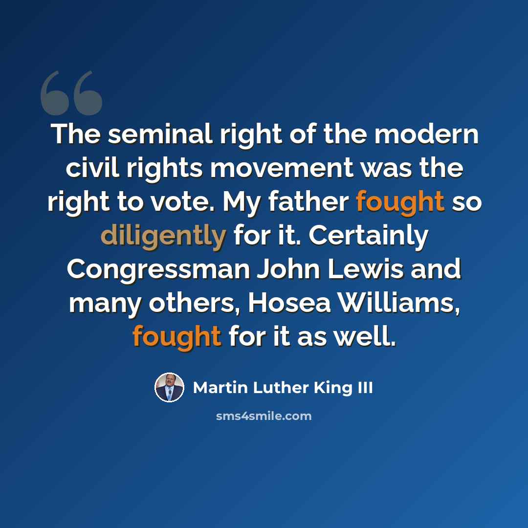 “The seminal right of the modern civil rights movement was the right to vote. My father fought so diligently for it. Certainly Congressman John Lewis and many others, Hosea Williams, fought for it as well.” quote by Martin Luther King III