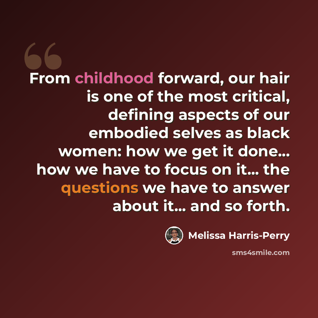 “From childhood forward, our hair is one of the most critical, defining aspects of our embodied selves as black women: how we get it done... how we have to focus on it... the questions we have to answer about it... and so forth.” quote by Melissa Harris-Perry