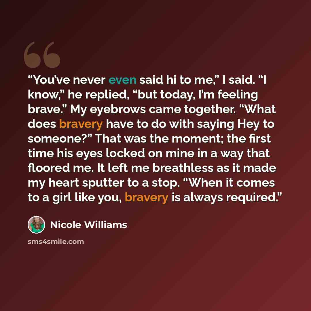 “You’ve never even said hi to me,” I said. “I know,” he replied, “but today, I’m feeling brave.” My eyebrows came together. “What does bravery have to do with saying Hey to someone?” That was the moment; the first time his eyes locked on mine in a way that floored me. It left me breathless as it…” quote by Nicole Williams