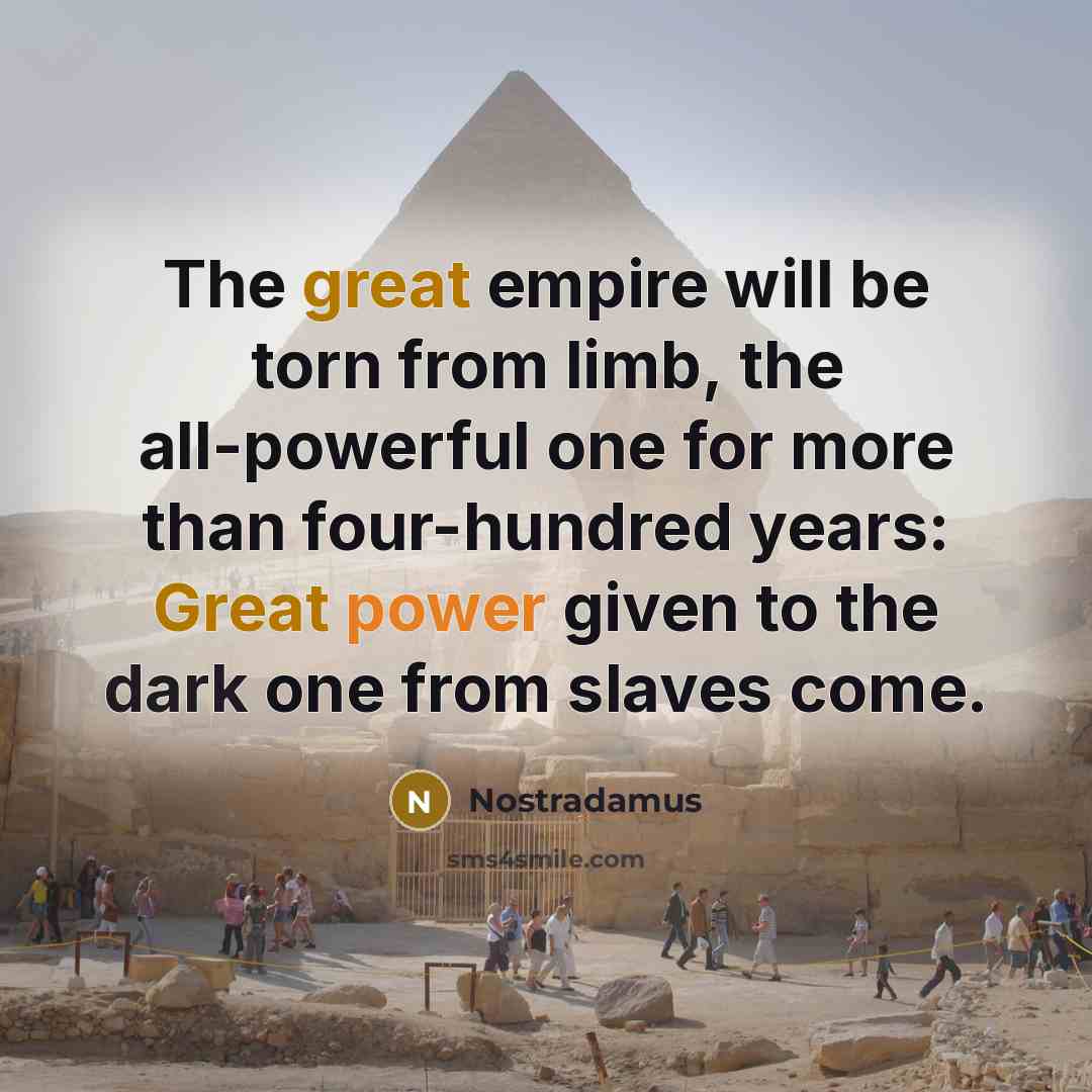 “The great empire will be torn from limb, the all-powerful one for more than four-hundred years: Great power given to the dark one from slaves come.” quote by Nostradamus