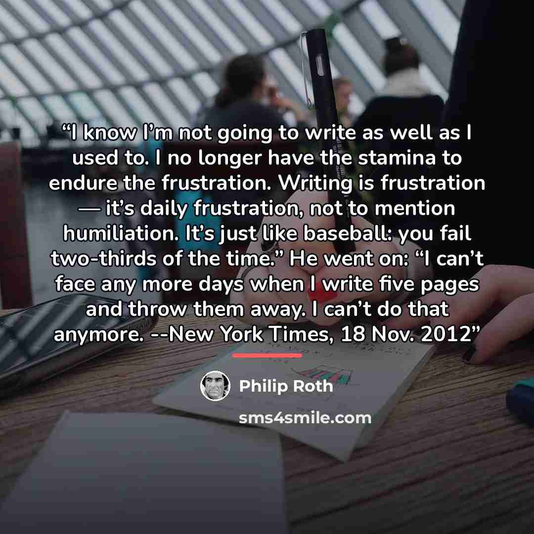 “I know I’m not going to write as well as I used to. I no longer have the stamina to endure the frustration. Writing is frustration — it’s daily frustration, not to mention humiliation. It’s just like baseball: you fail two-thirds of the time.” He went on: “I can’t face any more days when I write…” quote by Philip Roth