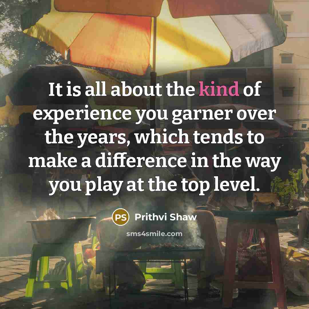 “It is all about the kind of experience you garner over the years, which tends to make a difference in the way you play at the top level.” quote by Prithvi Shaw