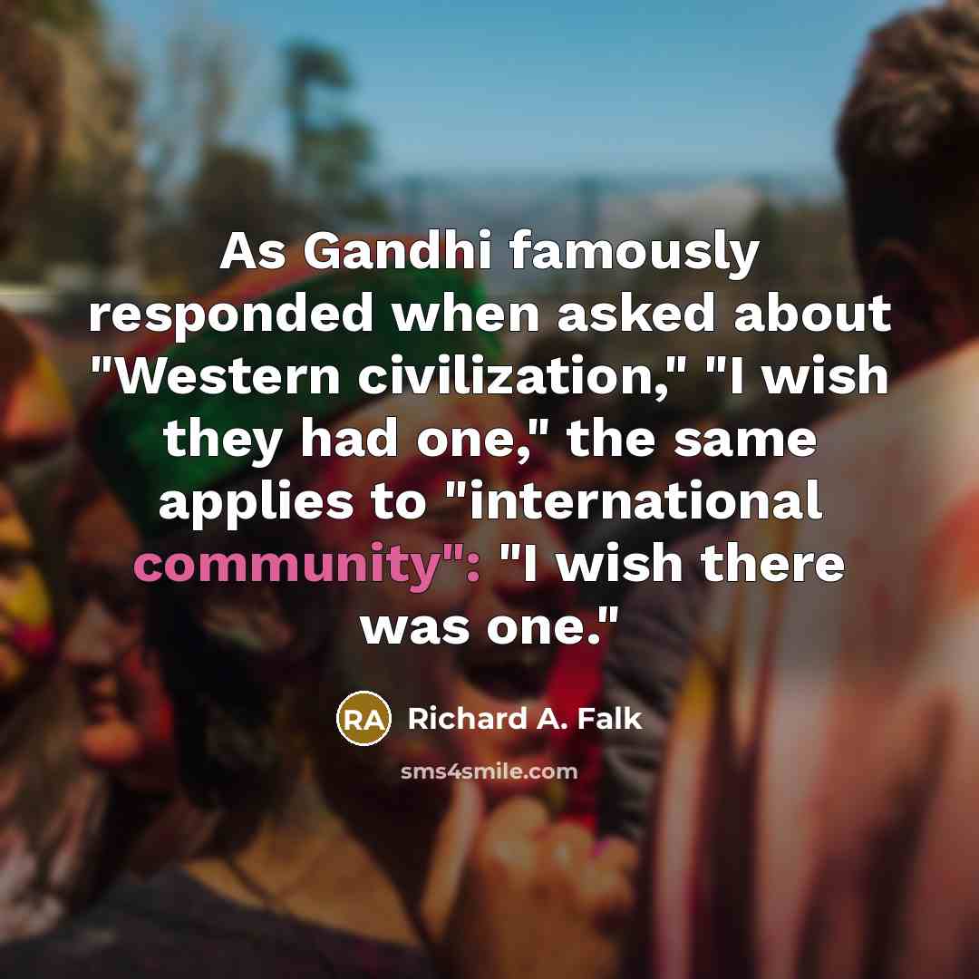 “As Gandhi famously responded when asked about "Western civilization," "I wish they had one," the same applies to "international community": "I wish there was one."” quote by Richard A. Falk