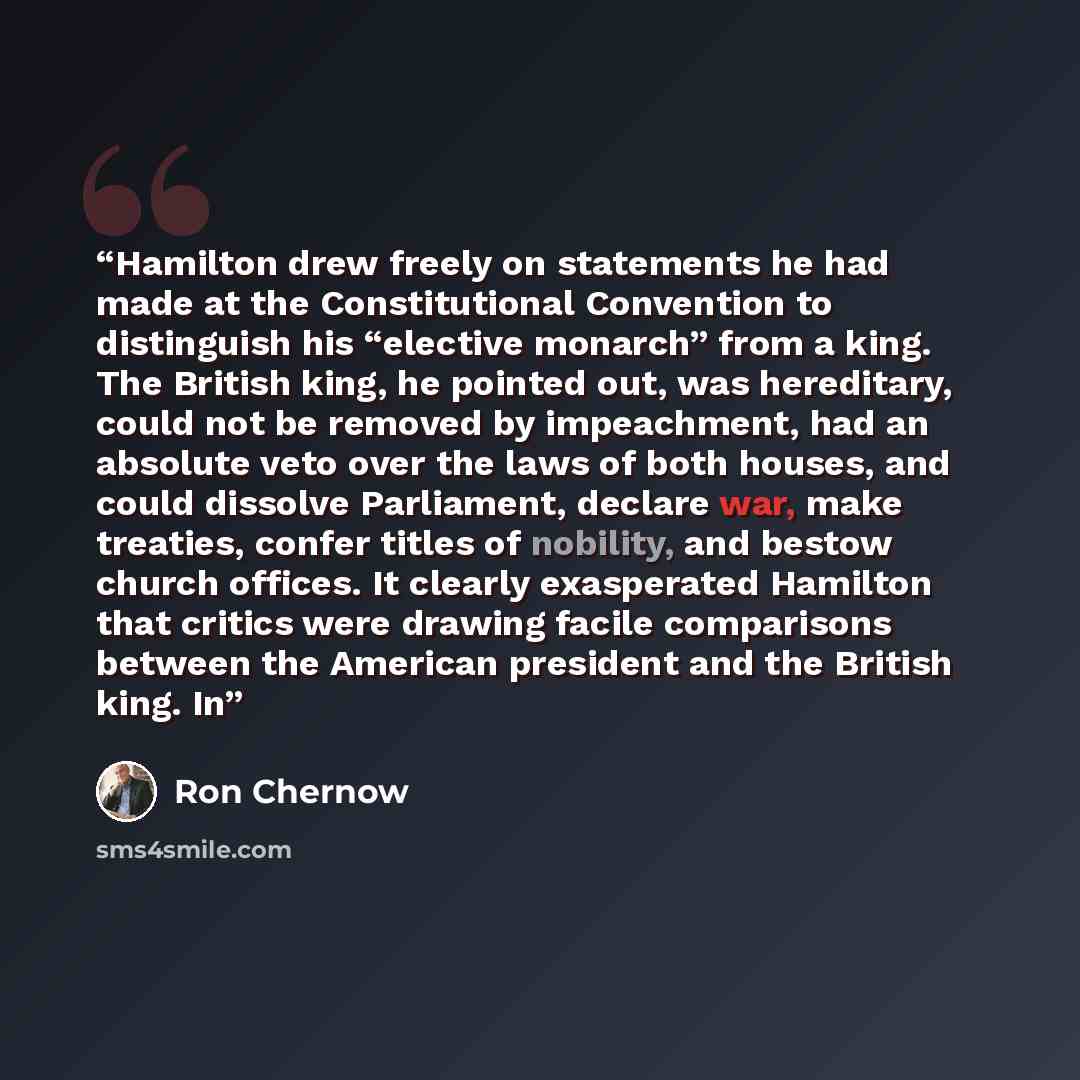 “Hamilton drew freely on statements he had made at the Constitutional Convention to distinguish his “elective monarch” from a king. The British king, he pointed out, was hereditary, could not be removed by impeachment, had an absolute veto over the laws of both houses, and could dissolve…” quote by Ron Chernow