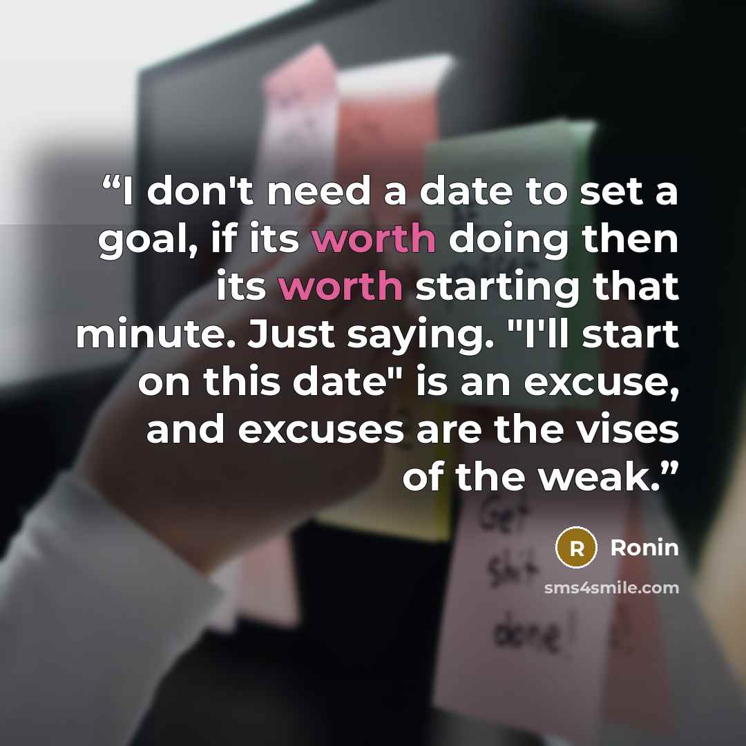 “I don't need a date to set a goal, if its worth doing then its worth starting that minute. Just saying. "I'll start on this date" is an excuse, and excuses are the vises of the weak.” quote by Ronin