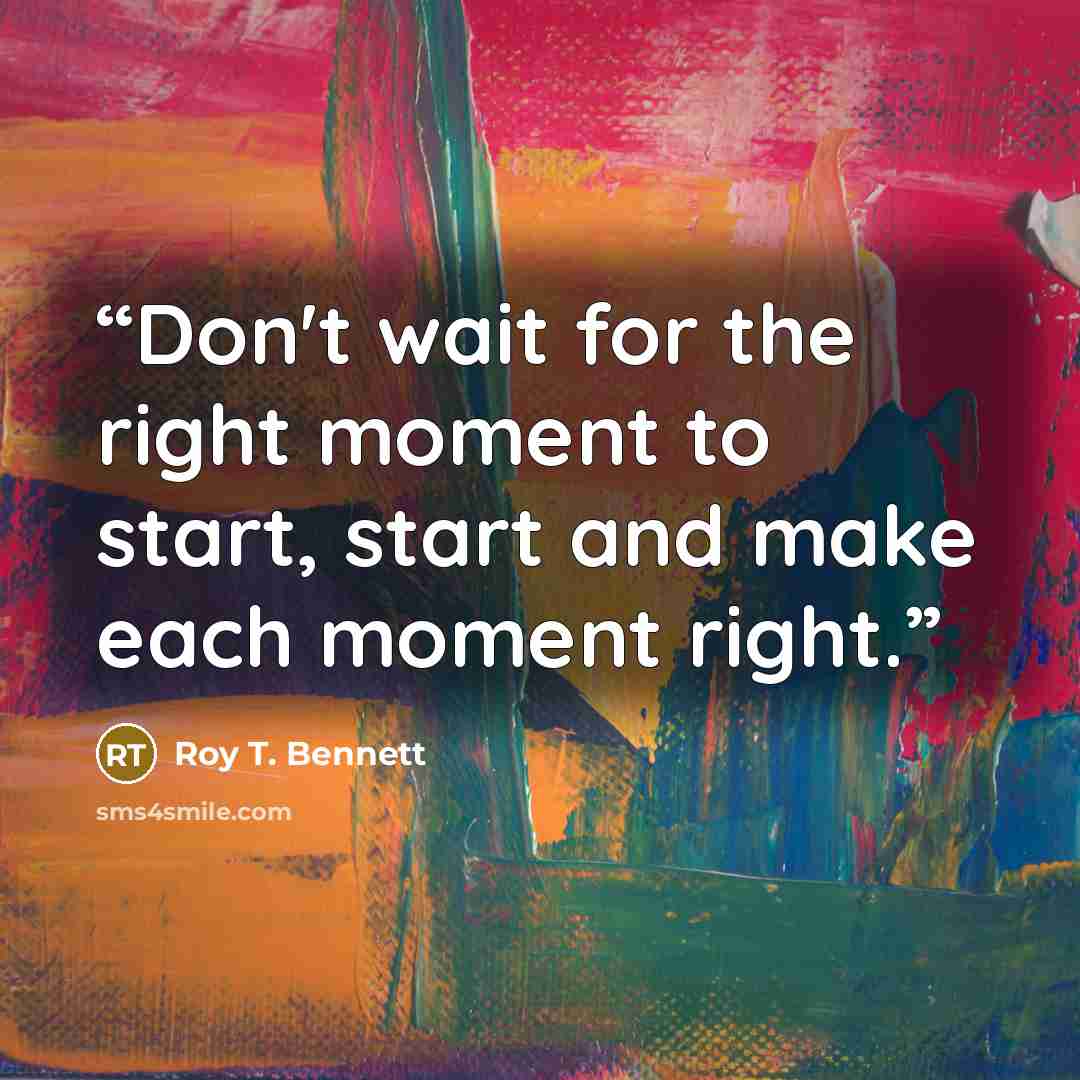 “Don't wait for the right moment to start, start and make each moment right.” quote by Roy T. Bennett