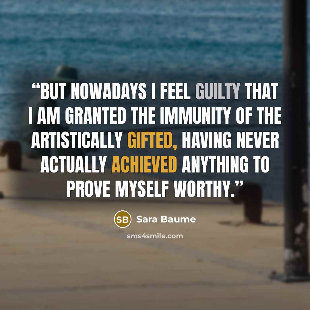 “But nowadays I feel guilty that I am granted the immunity of the artistically gifted, having never actually achieved anything to prove myself worthy.” quote by Sara Baume