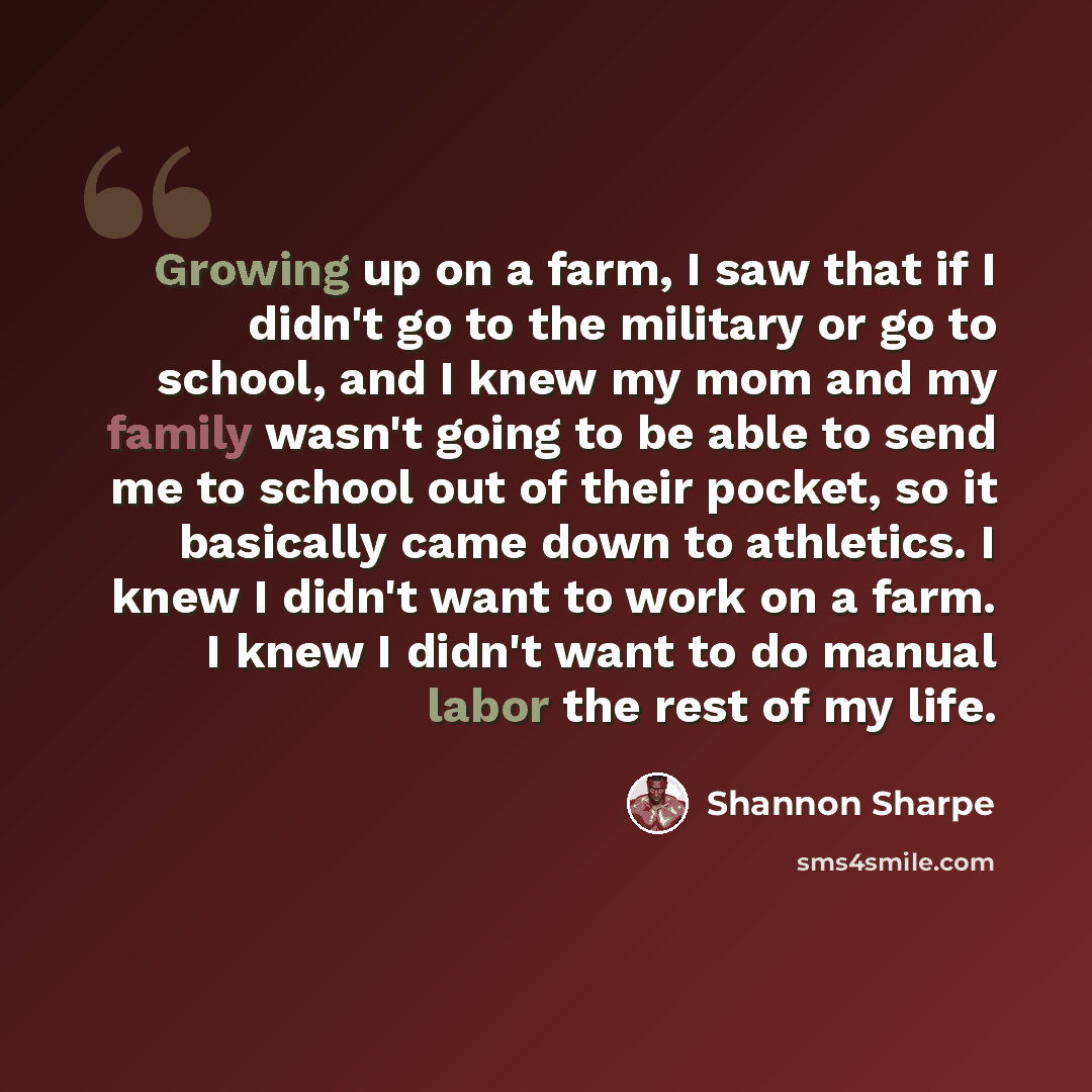 “Growing up on a farm, I saw that if I didn't go to the military or go to school, and I knew my mom and my family wasn't going to be able to send me to school out of their pocket, so it basically came down to athletics. I knew I didn't want to work on a farm. I knew I didn't want to do manual labor…” quote by Shannon Sharpe