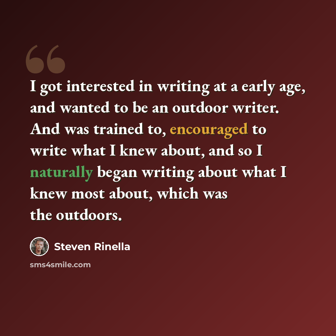“I got interested in writing at a early age, and wanted to be an outdoor writer. And was trained to, encouraged to write what I knew about, and so I naturally began writing about what I knew most about, which was the outdoors.” quote by Steven Rinella