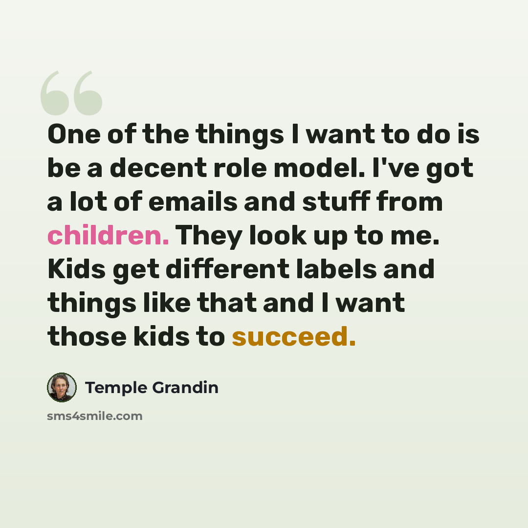 “One of the things I want to do is be a decent role model. I've got a lot of emails and stuff from children. They look up to me. Kids get different labels and things like that and I want those kids to succeed.” quote by Temple Grandin