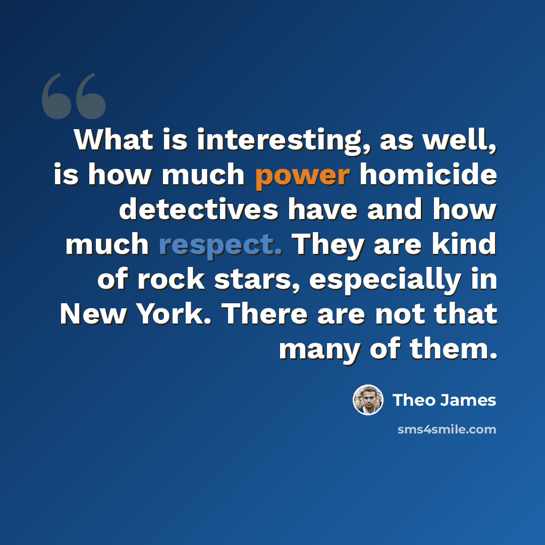 “What is interesting, as well, is how much power homicide detectives have and how much respect. They are kind of rock stars, especially in New York. There are not that many of them.” quote by Theo James