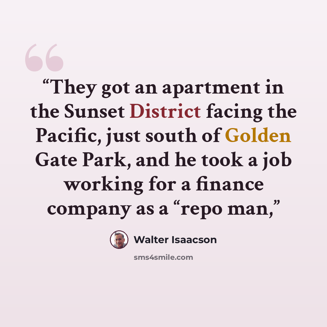 “They got an apartment in the Sunset District facing the Pacific, just south of Golden Gate Park, and he took a job working for a finance company as a “repo man,” quote by Walter Isaacson