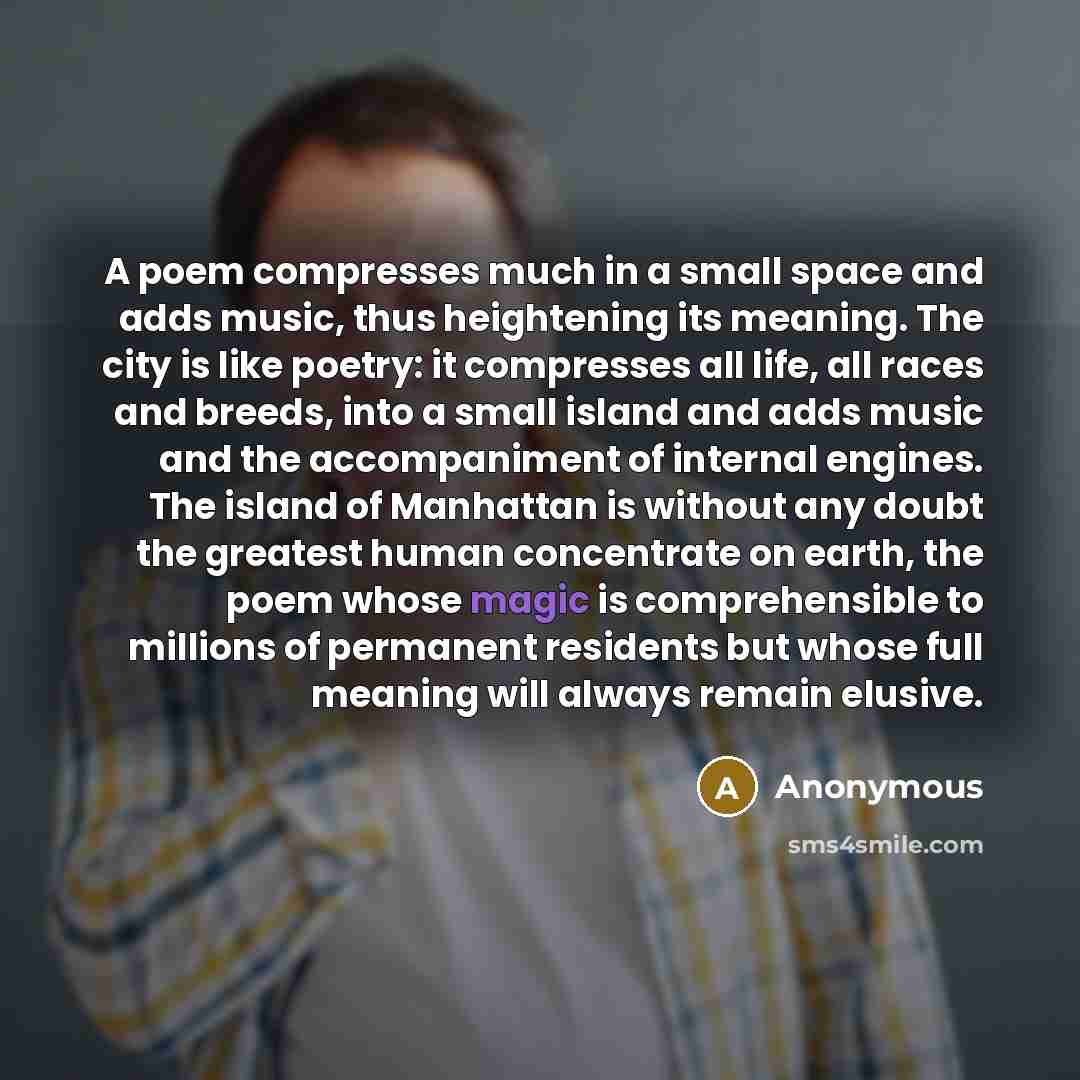 “A poem compresses much in a small space and adds music, thus heightening its meaning. The city is like poetry: it compresses all life, all races and breeds, into a small island and adds music and the accompaniment of internal engines. The island of Manhattan is without any doubt the greatest human…” quote by Anonymous