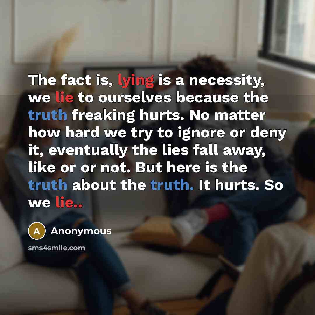 “The fact is, lying is a necessity, we lie to ourselves because the truth freaking hurts. No matter how hard we try to ignore or deny it, eventually the lies fall away, like or or not. But here is the truth about the truth. It hurts. So we lie..” quote by Anonymous