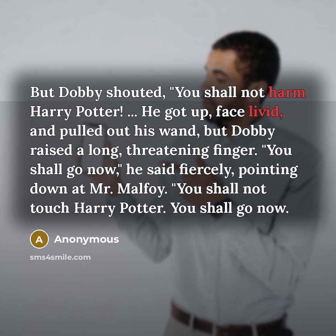 “But Dobby shouted, "You shall not harm Harry Potter! ... He got up, face livid, and pulled out his wand, but Dobby raised a long, threatening finger. "You shall go now," he said fiercely, pointing down at Mr. Malfoy. "You shall not touch Harry Potter. You shall go now.” quote by Anonymous