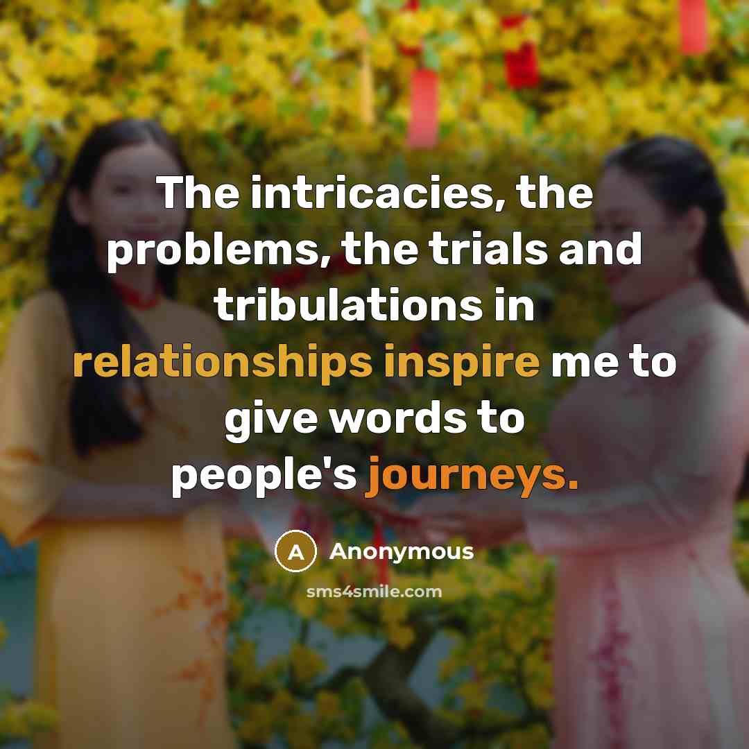 “The intricacies, the problems, the trials and tribulations in relationships inspire me to give words to people's journeys.” quote by Anonymous