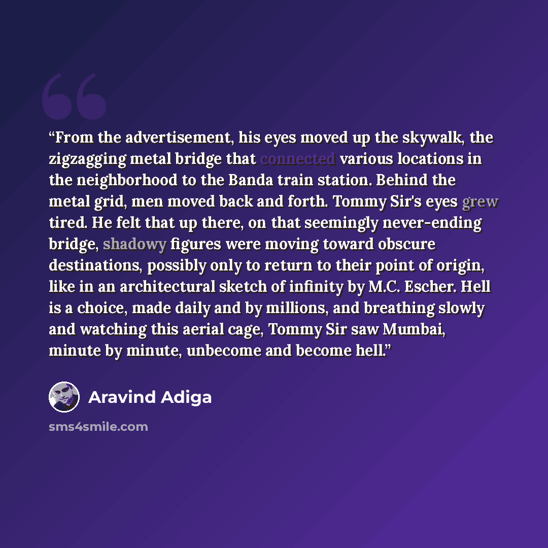 “From the advertisement, his eyes moved up the skywalk, the zigzagging metal bridge that connected various locations in the neighborhood to the Banda train station. Behind the metal grid, men moved back and forth. Tommy Sir's eyes grew tired. He felt that up there, on that seemingly never-ending…” quote by Aravind Adiga