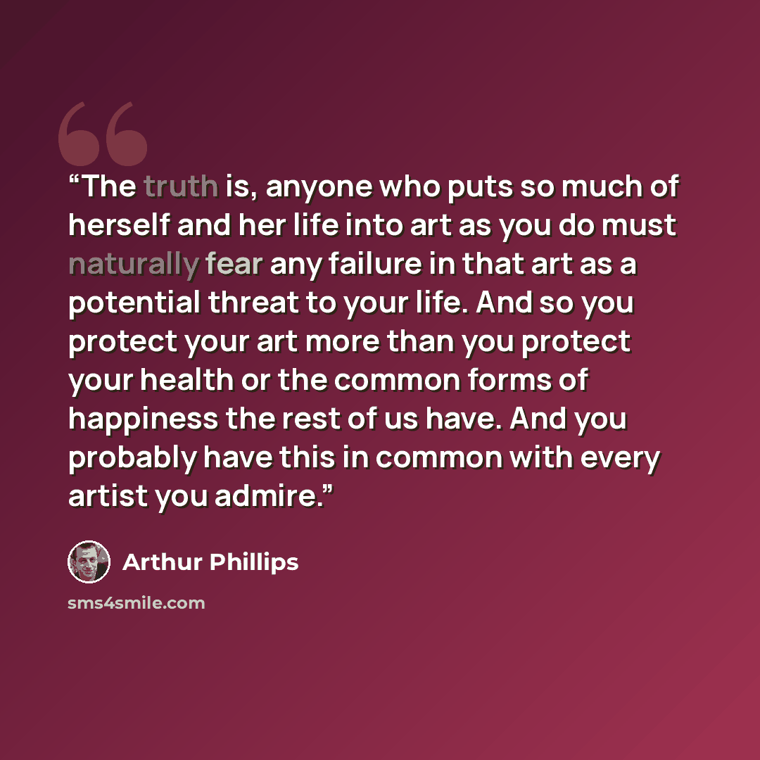“The truth is, anyone who puts so much of herself and her life into art as you do must naturally fear any failure in that art as a potential threat to your life. And so you protect your art more than you protect your health or the common forms of happiness the rest of us have. And you probably have…” quote by Arthur Phillips