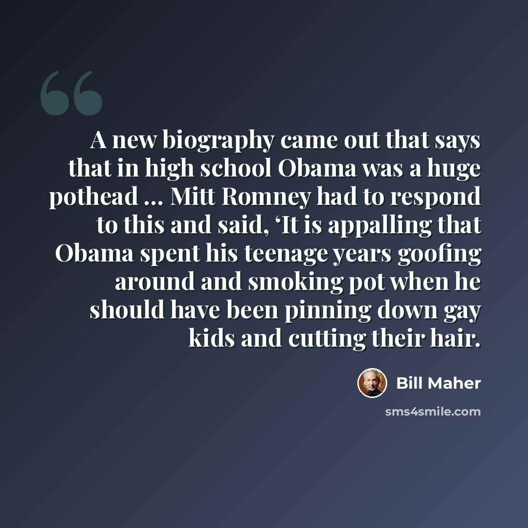 “A new biography came out that says that in high school Obama was a huge pothead … Mitt Romney had to respond to this and said, ‘It is appalling that Obama spent his teenage years goofing around and smoking pot when he should have been pinning down gay kids and cutting their hair.” quote by Bill Maher