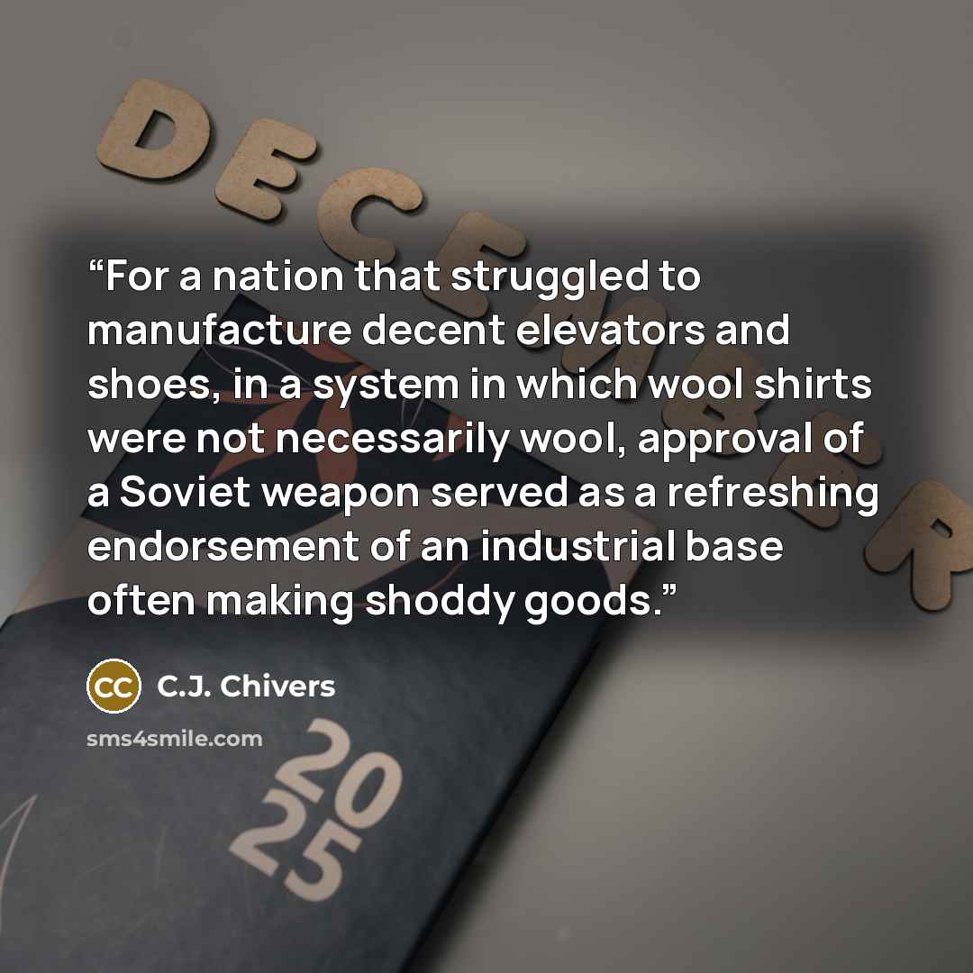 “For a nation that struggled to manufacture decent elevators and shoes, in a system in which wool shirts were not necessarily wool, approval of a Soviet weapon served as a refreshing endorsement of an industrial base often making shoddy goods.” quote by C.J. Chivers