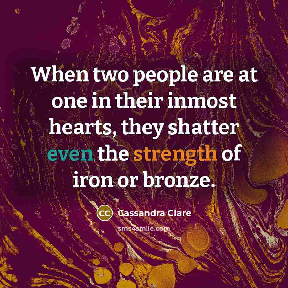 “When two people are at one in their inmost hearts, they shatter even the strength of iron or bronze.” quote by Cassandra Clare