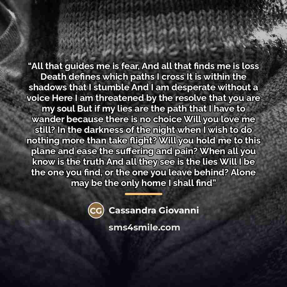 “All that guides me is fear, And all that finds me is loss Death defines which paths I cross It is within the shadows that I stumble And I am desperate without a voice Here I am threatened by the resolve that you are my soul But if my lies are the path that I have to wander because there is no…” quote by Cassandra Giovanni