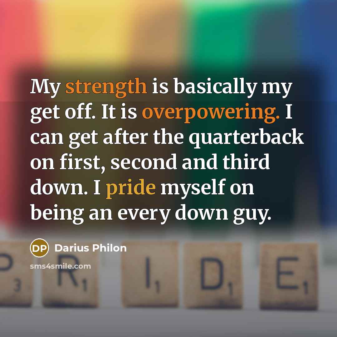 “My strength is basically my get off. It is overpowering. I can get after the quarterback on first, second and third down. I pride myself on being an every down guy.” quote by Darius Philon