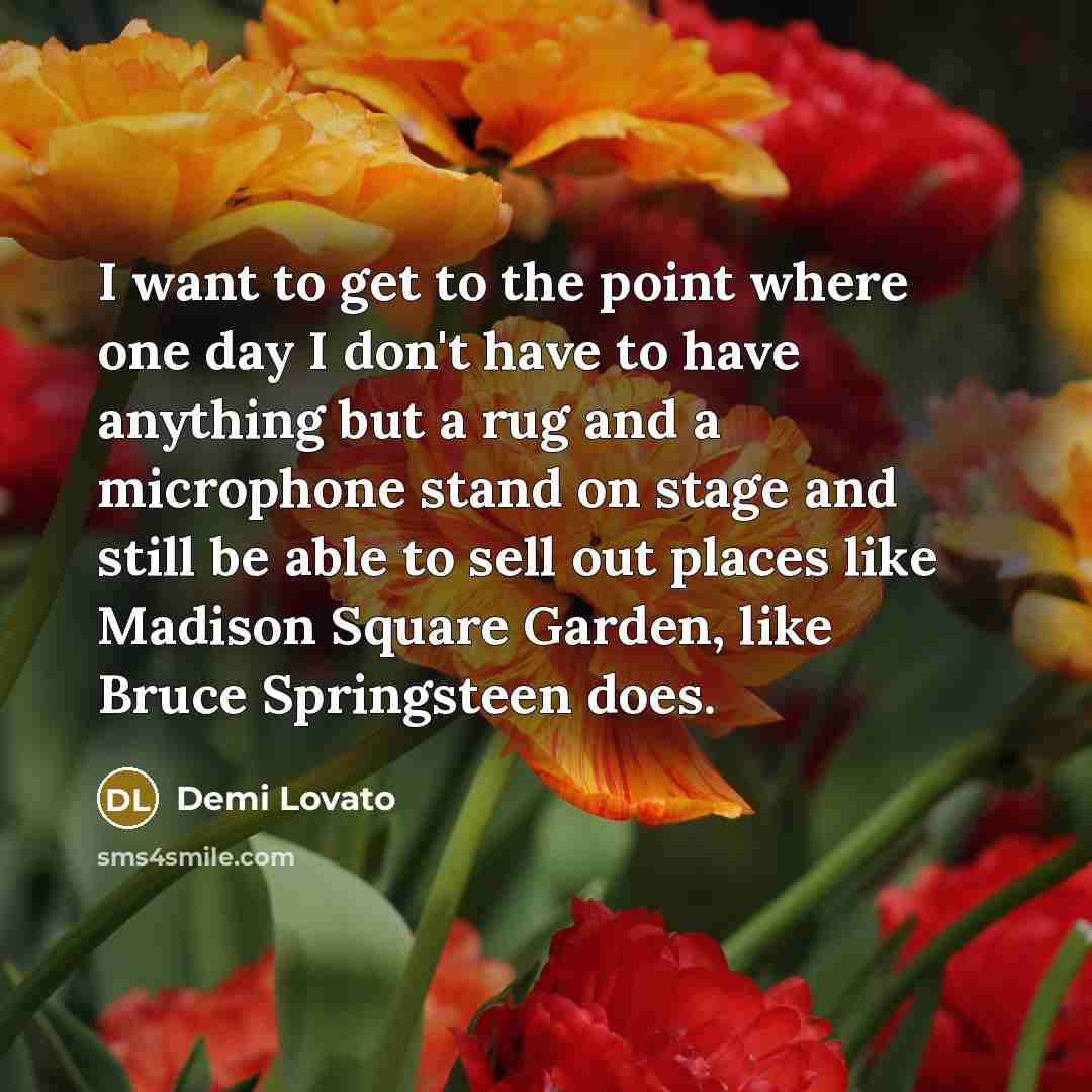 “I want to get to the point where one day I don't have to have anything but a rug and a microphone stand on stage and still be able to sell out places like Madison Square Garden, like Bruce Springsteen does.” quote by Demi Lovato