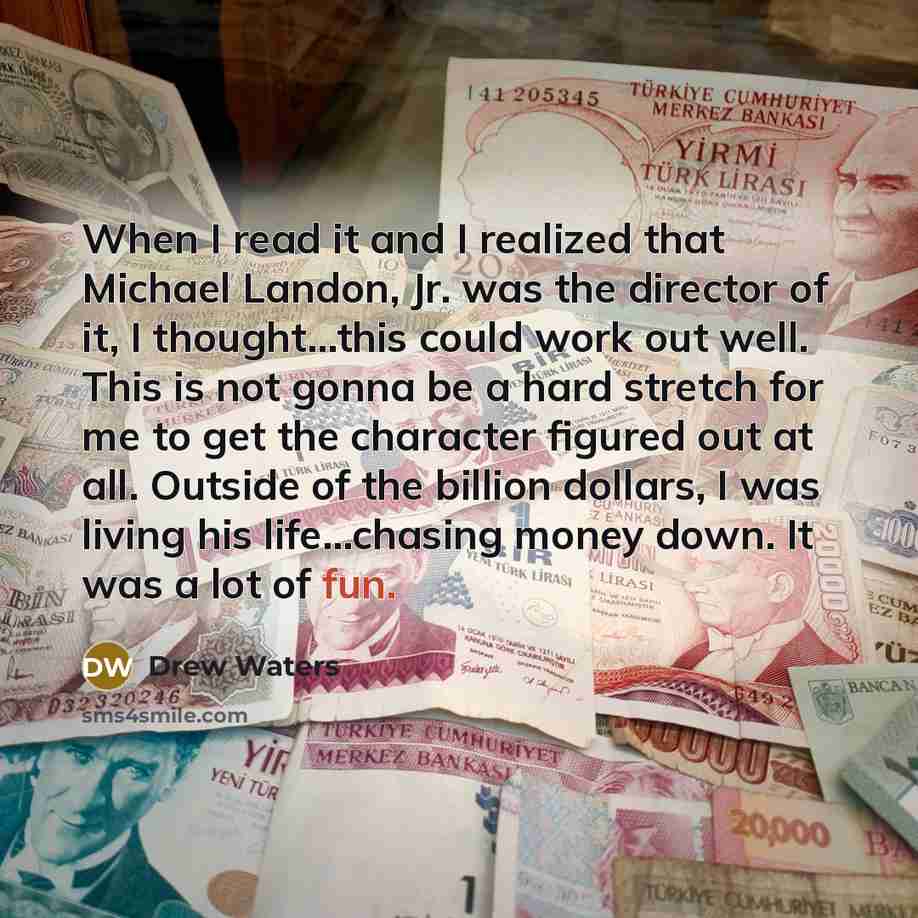 “When I read it and I realized that Michael Landon, Jr. was the director of it, I thought...this could work out well. This is not gonna be a hard stretch for me to get the character figured out at all. Outside of the billion dollars, I was living his life...chasing money down. It was a lot of fun.” quote by Drew Waters