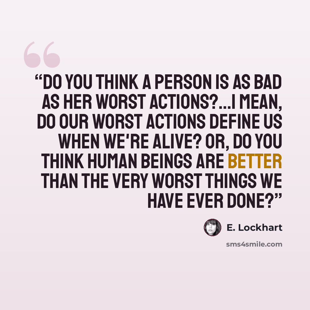 “Do you think a person is as bad as her worst actions?...I mean, do our worst actions define us when we're alive? Or, do you think human beings are better than the very worst things we have ever done?” quote by E. Lockhart